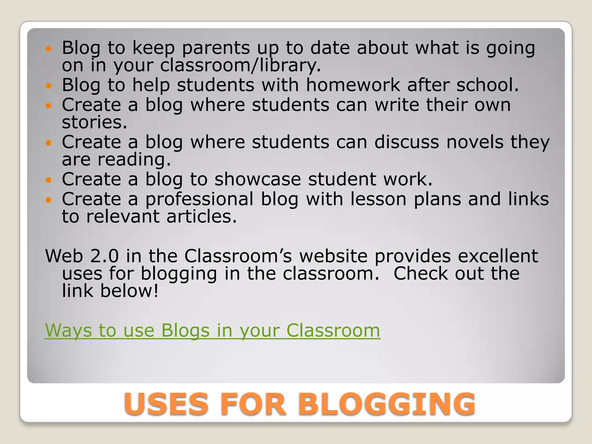    Blog to keep parents up to date about what is going
    on in your classroom/library.
   Blog to help students with homework after school.
   Create a blog where students can write their own
    stories.
   Create a blog where students can discuss novels they
    are reading.
   Create a blog to showcase student work.
   Create a professional blog with lesson plans and links
    to relevant articles.

Web 2.0 in the Classroom’s website provides excellent
 uses for blogging in the classroom. Check out the
 link below!

Ways to use Blogs in your Classroom



          USES FOR BLOGGING
 