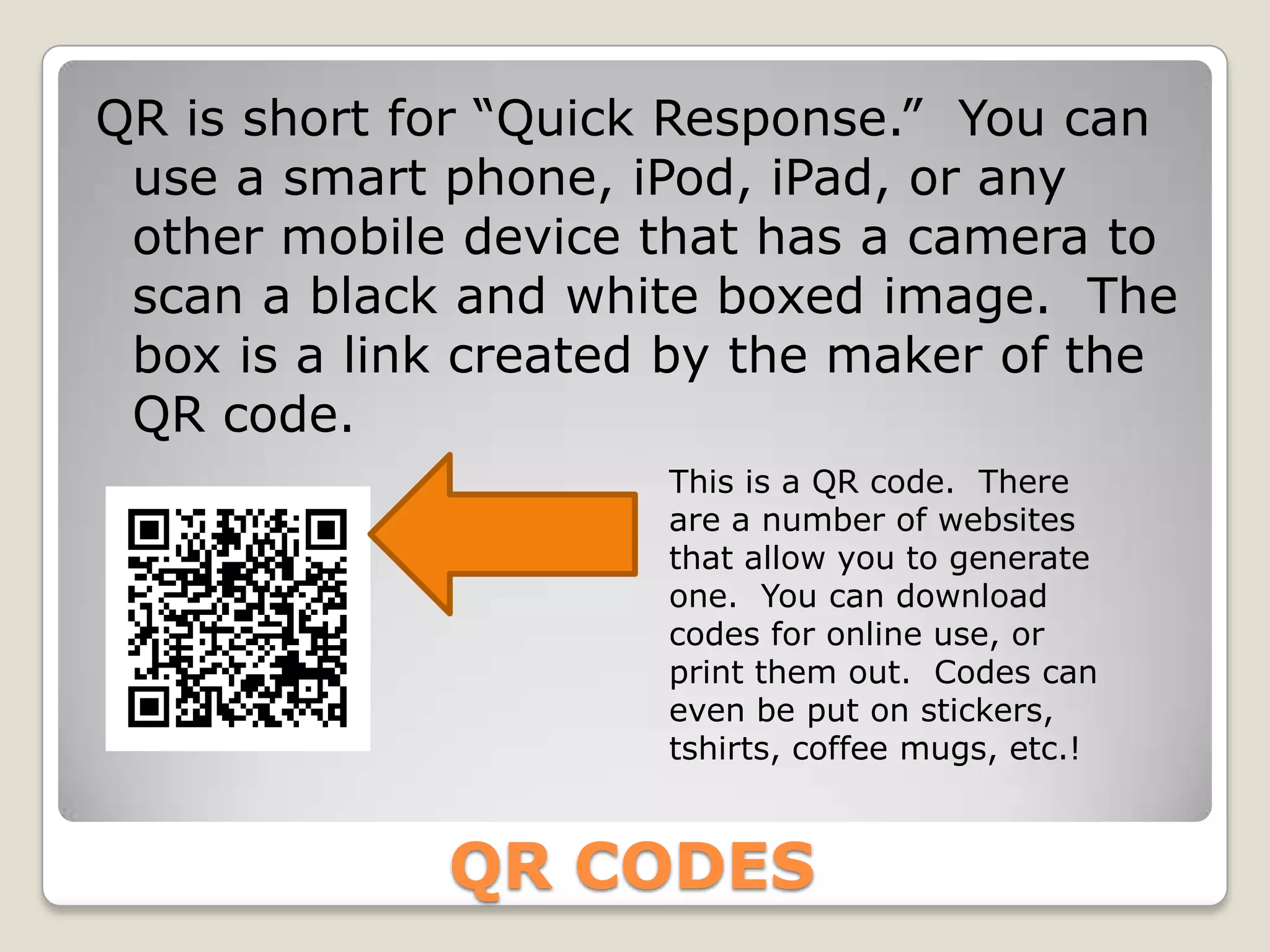 QR is short for “Quick Response.” You can
 use a smart phone, iPod, iPad, or any
 other mobile device that has a camera to
 scan a black and white boxed image. The
 box is a link created by the maker of the
 QR code.
                      This is a QR code. There
                      are a number of websites
                      that allow you to generate
                      one. You can download
                      codes for online use, or
                      print them out. Codes can
                      even be put on stickers,
                      tshirts, coffee mugs, etc.!



             QR CODES
 