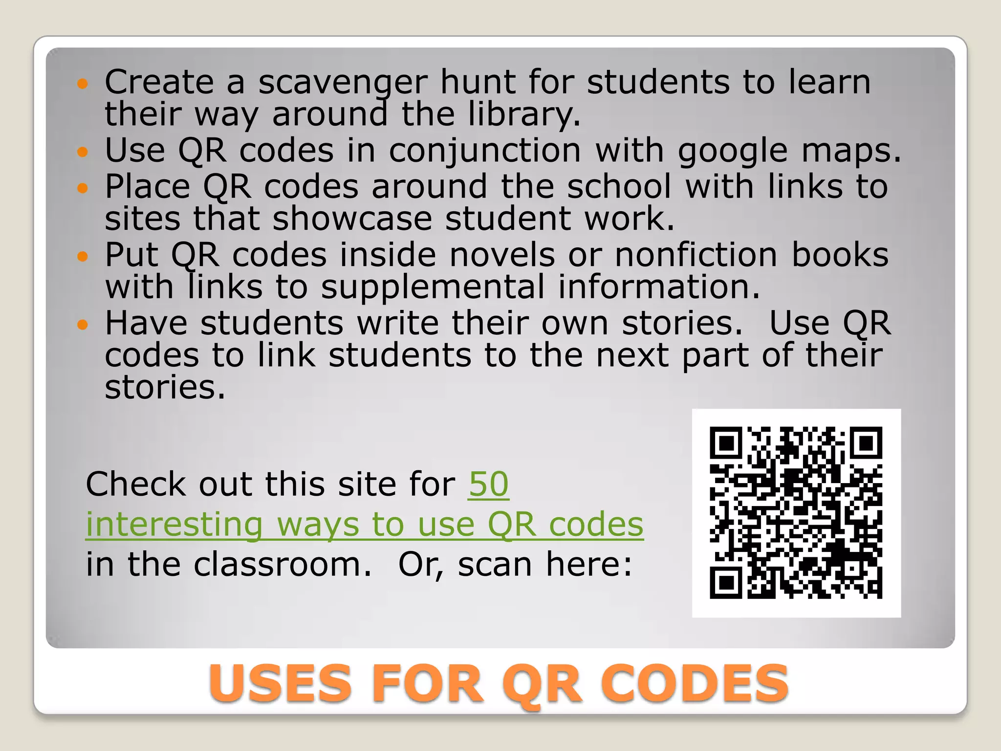  Create a scavenger hunt for students to learn
  their way around the library.
 Use QR codes in conjunction with google maps.
 Place QR codes around the school with links to
  sites that showcase student work.
 Put QR codes inside novels or nonfiction books
  with links to supplemental information.
 Have students write their own stories. Use QR
  codes to link students to the next part of their
  stories.

Check out this site for 50
interesting ways to use QR codes
in the classroom. Or, scan here:


       USES FOR QR CODES
 