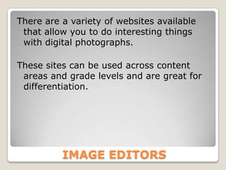 There are a variety of websites available
 that allow you to do interesting things
 with digital photographs.

These sites can be used across content
 areas and grade levels and are great for
 differentiation.




          IMAGE EDITORS
 