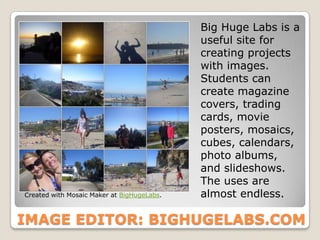 Big Huge Labs is a
                                            useful site for
                                            creating projects
                                            with images.
                                            Students can
                                            create magazine
                                            covers, trading
                                            cards, movie
                                            posters, mosaics,
                                            cubes, calendars,
                                            photo albums,
                                            and slideshows.
                                            The uses are
Created with Mosaic Maker at BigHugeLabs.   almost endless.

IMAGE EDITOR: BIGHUGELABS.COM
 