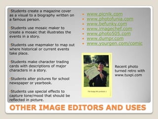 •Students create a magazine cover
as a visual to a biography written on      www.picnik.com
a famous person.                           www.photofunia.com
                                           www.befunky.com
•Students use mosaic maker to              www.imagechef.com
create a mosaic that illustrates the       www.photo505.com
events in a story.
                                           www.dumpr.com
•Students use mapmaker to map out          www.yourgen.com/comic
where historical or current events
take place.

•Students make character trading
cards with descriptions of major                      Recent photo
characters in a story.                                turned retro with
                                                      www.tuxpi.com
•Students alter pictures for school
newspaper or yearbook.

•Students use special effects to
capture tone/mood that should be
reflected in picture.

OTHER IMAGE EDITORS AND USES
 