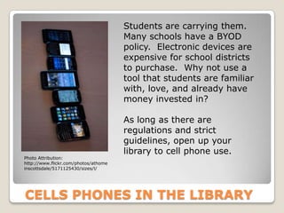 Students are carrying them.
                                      Many schools have a BYOD
                                      policy. Electronic devices are
                                      expensive for school districts
                                      to purchase. Why not use a
                                      tool that students are familiar
                                      with, love, and already have
                                      money invested in?

                                      As long as there are
                                      regulations and strict
                                      guidelines, open up your
                                      library to cell phone use.
Photo Attribution:
http://www.flickr.com/photos/athome
inscottsdale/5171125430/sizes/l/




CELLS PHONES IN THE LIBRARY
 