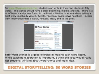 On www.fiftywordstories.com, students can write in their own stories in fifty
words. The stories should have a clear beginning, middle, and end. There is a
lot of beauty and power found in the brevity. We live in an era where telling a
brief story is actually valued. Tweets, Facebook posts, news headlines-- people
want information that is quick, relevant, clear, and to the point.




Fifty Word Stories is a good exercise in making each word count.
While teaching elaboration is important, I think this idea would really
get students thinking about word choice and main idea.

  DIGITAL STORYTELLING: 50 WORD STORIES
 
