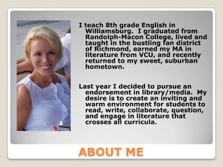 I teach 8th grade English in
  Williamsburg. I graduated from
  Randolph-Macon College, lived and
  taught in the bustling fan district
  of Richmond, earned my MA in
  literature from VCU, and recently
  returned to my sweet, suburban
  hometown.


Last year I decided to pursue an
  endorsement in library/media. My
  desire is to create an inviting and
  warm environment for students to
  read, write, collaborate, question,
  and engage in literature that
  crosses all curricula.




ABOUT ME
 