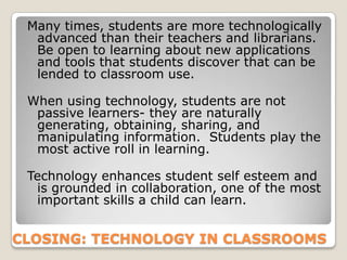 Many times, students are more technologically
  advanced than their teachers and librarians.
  Be open to learning about new applications
  and tools that students discover that can be
  lended to classroom use.

 When using technology, students are not
  passive learners- they are naturally
  generating, obtaining, sharing, and
  manipulating information. Students play the
  most active roll in learning.

 Technology enhances student self esteem and
  is grounded in collaboration, one of the most
  important skills a child can learn.


CLOSING: TECHNOLOGY IN CLASSROOMS
 