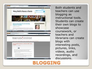 Both students and
      teachers can use
      blogging as
      instructional tools.
      Students can create
      their own blogs to
      showcase
      coursework, or
      teachers and
      librarians can create
      blogs with
      interesting posts,
      pictures, links,
      videos, audio
      recordings, and
      discussions.
BLOGGING
 
