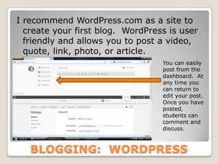 I recommend WordPress.com as a site to
  create your first blog. WordPress is user
  friendly and allows you to post a video,
  quote, link, photo, or article.
                                  You can easily
                                  post from the
                                  dashboard. At
                                  any time you
                                  can return to
                                  edit your post.
                                  Once you have
                                  posted,
                                  students can
                                  comment and
                                  discuss.



   BLOGGING: WORDPRESS
 