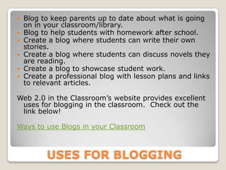    Blog to keep parents up to date about what is going
    on in your classroom/library.
   Blog to help students with homework after school.
   Create a blog where students can write their own
    stories.
   Create a blog where students can discuss novels they
    are reading.
   Create a blog to showcase student work.
   Create a professional blog with lesson plans and links
    to relevant articles.

Web 2.0 in the Classroom’s website provides excellent
 uses for blogging in the classroom. Check out the
 link below!

Ways to use Blogs in your Classroom



          USES FOR BLOGGING
 