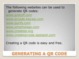 The following websites can be used to
 generate QR codes:
www.qrstuff.com
www.qrcode.kaywa.com
www.qurify.com
www.smartytags.com
www.createqr.org
www.createqrcode.appspot.com

Creating a QR code is easy and free.


   GENERATING A QR CODE
 