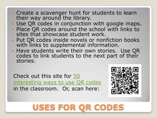  Create a scavenger hunt for students to learn
  their way around the library.
 Use QR codes in conjunction with google maps.
 Place QR codes around the school with links to
  sites that showcase student work.
 Put QR codes inside novels or nonfiction books
  with links to supplemental information.
 Have students write their own stories. Use QR
  codes to link students to the next part of their
  stories.

Check out this site for 50
interesting ways to use QR codes
in the classroom. Or, scan here:


       USES FOR QR CODES
 