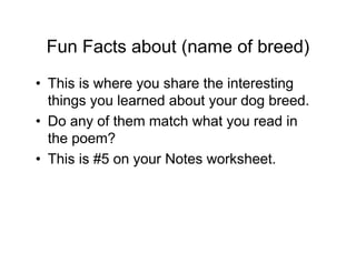 Fun Facts about (name of breed)
• This is where you share the interesting
  things you learned about your dog breed.
• Do any of them match what you read in
  the poem?
• This is #5 on your Notes worksheet.
 