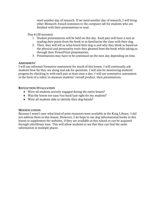 need another day of research. If we need another day of research, I will bring
              other Monarch Award nominees to the computer lab for students who are
              finished with their presentations to read.

       Day 6 (30 minutes)
         1. Student presentations will be held on this day. Each pair will have a turn at
              reading their poem from the book to re-familiarize the class with their dog.
         2. Then, they will tell us what breed their dog is and why they think so based on
              the physical and personality traits they gleaned from the book while taking us
              through their PowerPoint presentations.
         3. Presentations may have to be continued on the next day depending on time.

ASSESSMENT
I will use informal/formative assessment for much of this lesson. I will continually ask
students how far they are along and ask for questions. I will also be monitoring students’
progress by checking in with each pair at least once a day. I will use summative assessment
in the form of a rubric to measure students’ overall product, their presentations.


REFLECTION/EVALUATION
  ♦ Were all students actively engaged during the entire lesson?
  ♦ Was the lesson too easy/too hard/just right for my students?
  ♦ Were all students able to identify their dog breeds?


MODIFICATIONS
Because I wasn’t sure what kind of print resources were available at the King Library, I did
not address them in this lesson. However, I do hope to use dog informational books in this
lesson to supplement the websites, if they are available at this school or can be acquired
through interlibrary loan. This will allow students to see that they can find the same
information in multiple places.
 