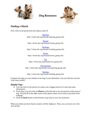 Dog Resources


Finding a Match
First, click on the group that your dog is a part of:

                                         Sporting
                       http://www.akc.org/breeds/sporting_group.cfm

                                         Hound
                       http://www.akc.org/breeds/hound_group.cfm

                                        Working
                      http://www.akc.org/breeds/working_group.cfm

                                          Terrier
                        http://www.akc.org/breeds/terrier_group.cfm

                                           Toy
                         http://www.akc.org/breeds/toy_group.cfm

                                      Non-sporting
                    http://www.akc.org/breeds/non-sporting_group.cfm

                                         Herding
                       http://www.akc.org/breeds/herding_group.cfm

Compare the dogs on your website to the dog in your illustration. Can you find the one that
is the most similar?

Helpful Tips:
   ♦ You can click on the picture of a dog to see a bigger picture of it and read some
     information.
   ♦ From there, you can click on Photos on the left side to see real pictures of this type of
     dog. Click the X in the right corner of the photos when you’re done to go back to the
     webpage.
   ♦ Click the Back button on the browser to go back to your list of pictures.


When you think you have found a match, tell Ms. Sapkarov. Then, you can move on to the
next section.
 