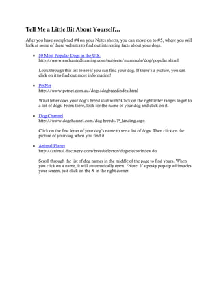 Tell Me a Little Bit About Yourself…
After you have completed #4 on your Notes sheets, you can move on to #5, where you will
look at some of these websites to find out interesting facts about your dogs.

   ♦ 50 Most Popular Dogs in the U.S.
     http://www.enchantedlearning.com/subjects/mammals/dog/popular.shtml

      Look through this list to see if you can find your dog. If there’s a picture, you can
      click on it to find out more information!

   ♦ PetNet
     http://www.petnet.com.au/dogs/dogbreedindex.html

      What letter does your dog’s breed start with? Click on the right letter ranges to get to
      a list of dogs. From there, look for the name of your dog and click on it.

   ♦ Dog Channel
     http://www.dogchannel.com/dog-breeds/P_landing.aspx

      Click on the first letter of your dog’s name to see a list of dogs. Then click on the
      picture of your dog when you find it.

   ♦ Animal Planet
     http://animal.discovery.com/breedselector/dogselectorindex.do

      Scroll through the list of dog names in the middle of the page to find yours. When
      you click on a name, it will automatically open. *Note: If a pesky pop-up ad invades
      your screen, just click on the X in the right corner.
 