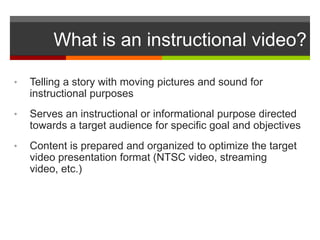 What is an instructional video?

•   Telling a story with moving pictures and sound for
    instructional purposes
•   Serves an instructional or informational purpose directed
    towards a target audience for specific goal and objectives
•   Content is prepared and organized to optimize the target
    video presentation format (NTSC video, streaming
    video, etc.)
 