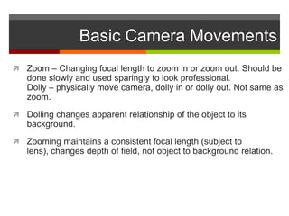 Basic Camera Movements
 Zoom – Changing focal length to zoom in or zoom out. Should be
   done slowly and used sparingly to look professional.
   Dolly – physically move camera, dolly in or dolly out. Not same as
   zoom.
 Dolling changes apparent relationship of the object to its
   background.
 Zooming maintains a consistent focal length (subject to
   lens), changes depth of field, not object to background relation.
 