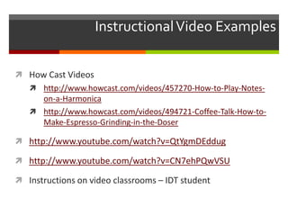 Instructional Video Examples


 How Cast Videos
    http://www.howcast.com/videos/457270-How-to-Play-Notes-
     on-a-Harmonica
    http://www.howcast.com/videos/494721-Coffee-Talk-How-to-
     Make-Espresso-Grinding-in-the-Doser

 http://www.youtube.com/watch?v=QtYgmDEddug

 http://www.youtube.com/watch?v=CN7ehPQwVSU

 Instructions on video classrooms – IDT student
 