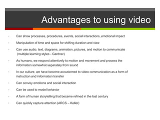 Advantages to using video
•   Can show processes, procedures, events, social interactions, emotional impact

•   Manipulation of time and space for shifting duration and view

•   Can use audio, text, diagrams, animation, pictures, and motion to communicate
    (multiple learning styles - Gardner)

•   As humans, we respond attentively to motion and movement and process the
    information somewhat separately from sound

•   In our culture, we have become accustomed to video communication as a form of
    instruction and information transfer

•   Can convey emotions and social interaction

•   Can be used to model behavior

•   A form of human storytelling that became refined in the last century

•   Can quickly capture attention (ARCS – Keller)
 