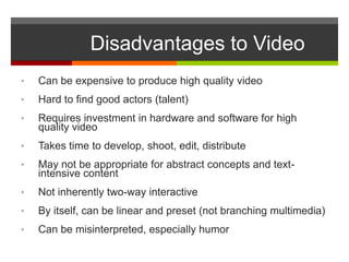 Disadvantages to Video
•   Can be expensive to produce high quality video
•   Hard to find good actors (talent)
•   Requires investment in hardware and software for high
    quality video
•   Takes time to develop, shoot, edit, distribute
•   May not be appropriate for abstract concepts and text-
    intensive content
•   Not inherently two-way interactive
•   By itself, can be linear and preset (not branching multimedia)
•   Can be misinterpreted, especially humor
 