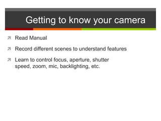 Getting to know your camera
 Read Manual

 Record different scenes to understand features

 Learn to control focus, aperture, shutter
   speed, zoom, mic, backlighting, etc.
 