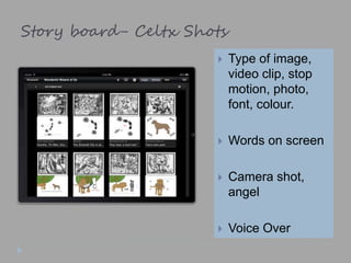 Story board- Celtx Shots
 Type of image,
video clip, stop
motion, photo,
font, colour.
 Words on screen
 Camera shot,
angel
 Voice Over
 