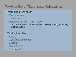 Production Plan and Schedule
 Production Schedule
 Plan your time
 13 lessons
 What you will do in each lesson
 Script, storyboard, production plan, filming, editing, exporting
and uploading
 Production plan
 Actors
 Costumes and props
 Location
 Sound/music
 Equipment
 