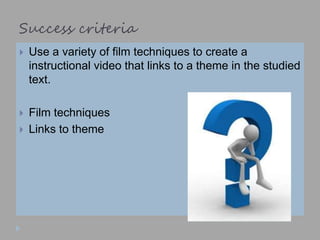 Success criteria
 Use a variety of film techniques to create a
instructional video that links to a theme in the studied
text.
 Film techniques
 Links to theme
 