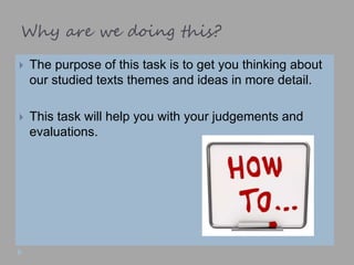Why are we doing this?
 The purpose of this task is to get you thinking about
our studied texts themes and ideas in more detail.
 This task will help you with your judgements and
evaluations.
 
