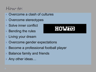 How to:
 Overcome a clash of cultures
 Overcome stereotypes
 Solve inner conflict
 Bending the rules
 Living your dream
 Overcome gender expectations
 Become a professional football player
 Balance family and friends
 Any other ideas…
 