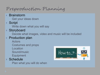 Preproduction Planning
 Brainstorm
 Get your ideas down
 Script
 Write down what you will say
 Storyboard
 Decide what images, video and music will be included
 Production plan
 Actors
 Costumes and props
 Location
 Sound/music
 Equipment
 Schedule
 Plan what you will do when
 