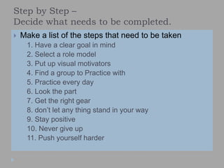 Step by Step –
Decide what needs to be completed.
 Make a list of the steps that need to be taken
 1. Have a clear goal in mind
 2. Select a role model
 3. Put up visual motivators
 4. Find a group to Practice with
 5. Practice every day
 6. Look the part
 7. Get the right gear
 8. don’t let any thing stand in your way
 9. Stay positive
 10. Never give up
 11. Push yourself harder
 