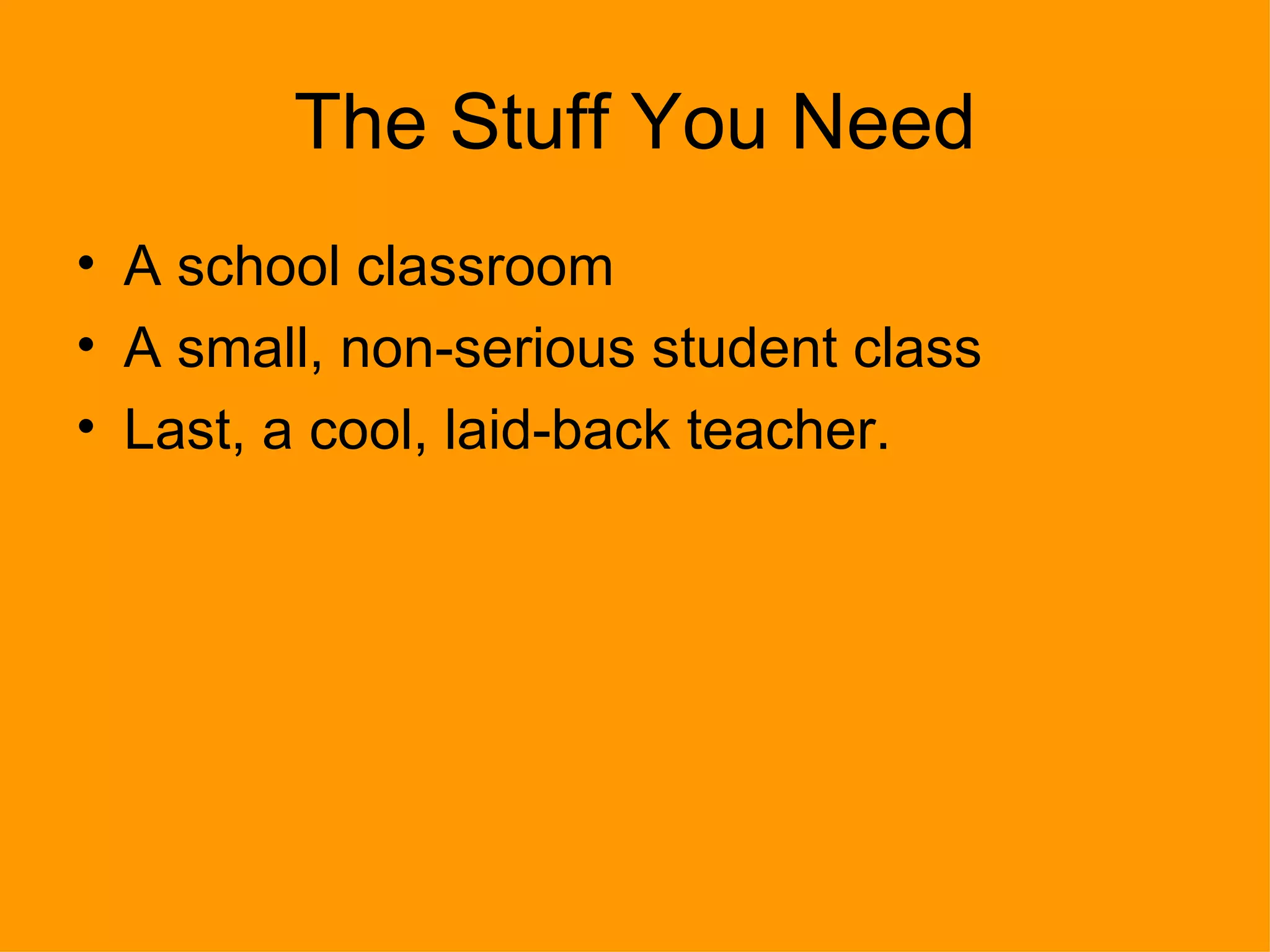 The Stuff You Need A school classroom A small, non-serious student class Last, a cool, laid-back teacher. 
