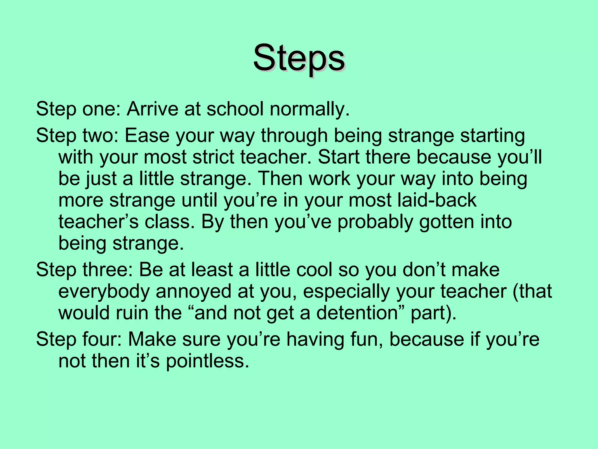 Steps Step one: Arrive at school normally. Step two: Ease your way through being strange starting with your most strict teacher. Start there because you’ll be just a little strange. Then work your way into being more strange until you’re in your most laid-back teacher’s class. By then you’ve probably gotten into being strange. Step three: Be at least a little cool so you don’t make everybody annoyed at you, especially your teacher (that would ruin the “and not get a detention” part). Step four: Make sure you’re having fun, because if you’re not then it’s pointless. 