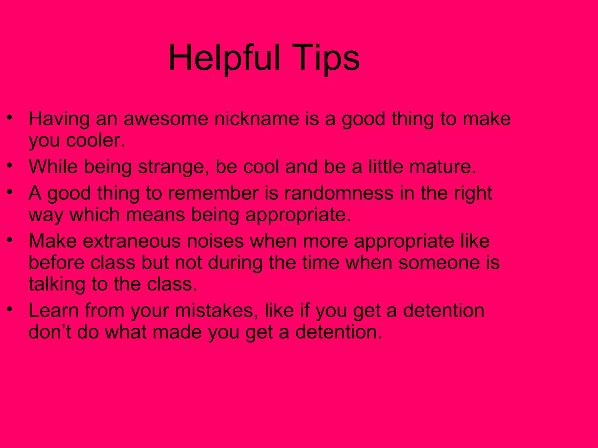 Helpful Tips  Having an awesome nickname is a good thing to make you cooler.  While being strange, be cool and be a little mature.  A good thing to remember is randomness in the right way which means being appropriate.  Make extraneous noises when more appropriate like before class but not during the time when someone is talking to the class.  Learn from your mistakes, like if you get a detention don’t do what made you get a detention.  