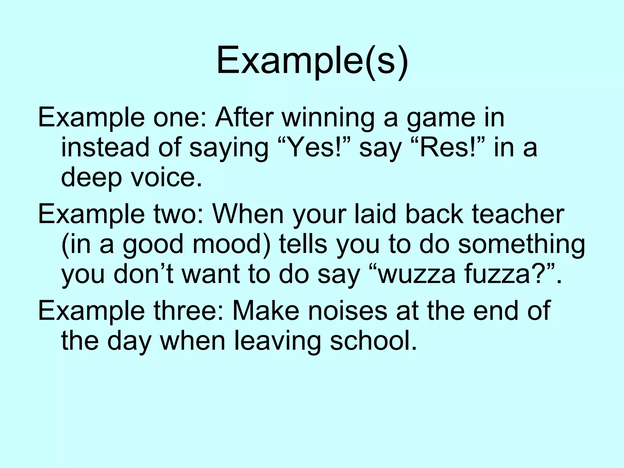 Example(s) Example one: After winning a game in instead of saying “Yes!” say “Res!” in a deep voice. Example two: When your laid back teacher (in a good mood) tells you to do something you don’t want to do say “wuzza fuzza?”. Example three: Make noises at the end of the day when leaving school. 