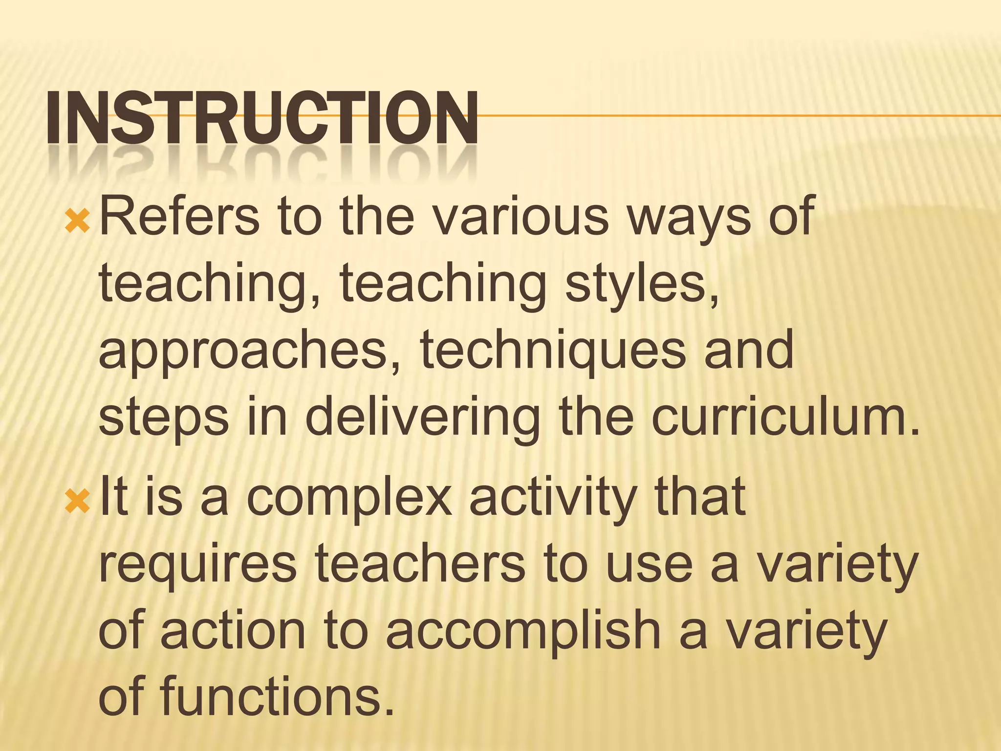 INSTRUCTION
 Refers

to the various ways of
teaching, teaching styles,
approaches, techniques and
steps in delivering the curriculum.
 It is a complex activity that
requires teachers to use a variety
of action to accomplish a variety
of functions.

 