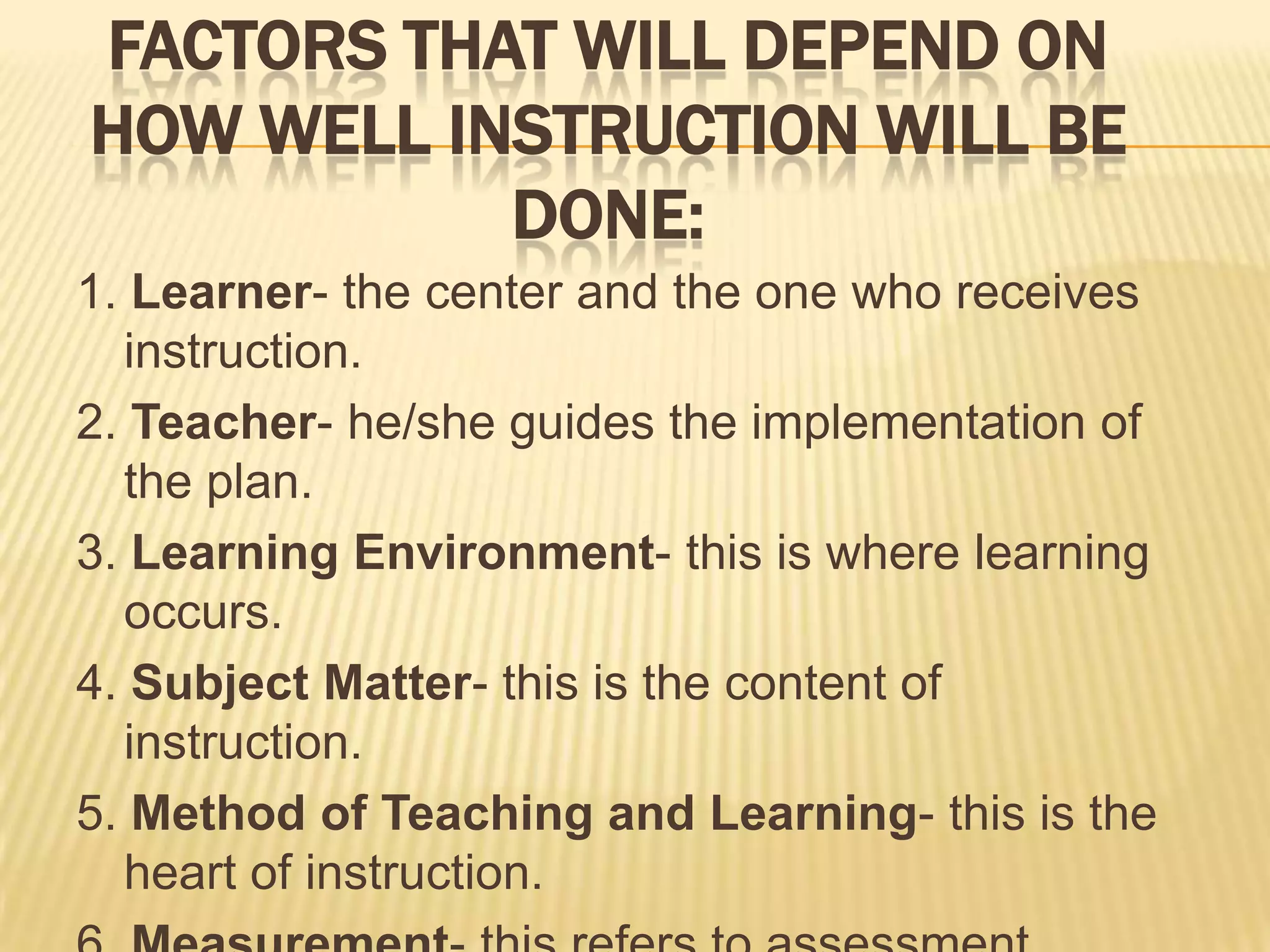 FACTORS THAT WILL DEPEND ON
HOW WELL INSTRUCTION WILL BE
DONE:
1. Learner- the center and the one who receives
instruction.
2. Teacher- he/she guides the implementation of
the plan.
3. Learning Environment- this is where learning
occurs.
4. Subject Matter- this is the content of
instruction.
5. Method of Teaching and Learning- this is the
heart of instruction.

 