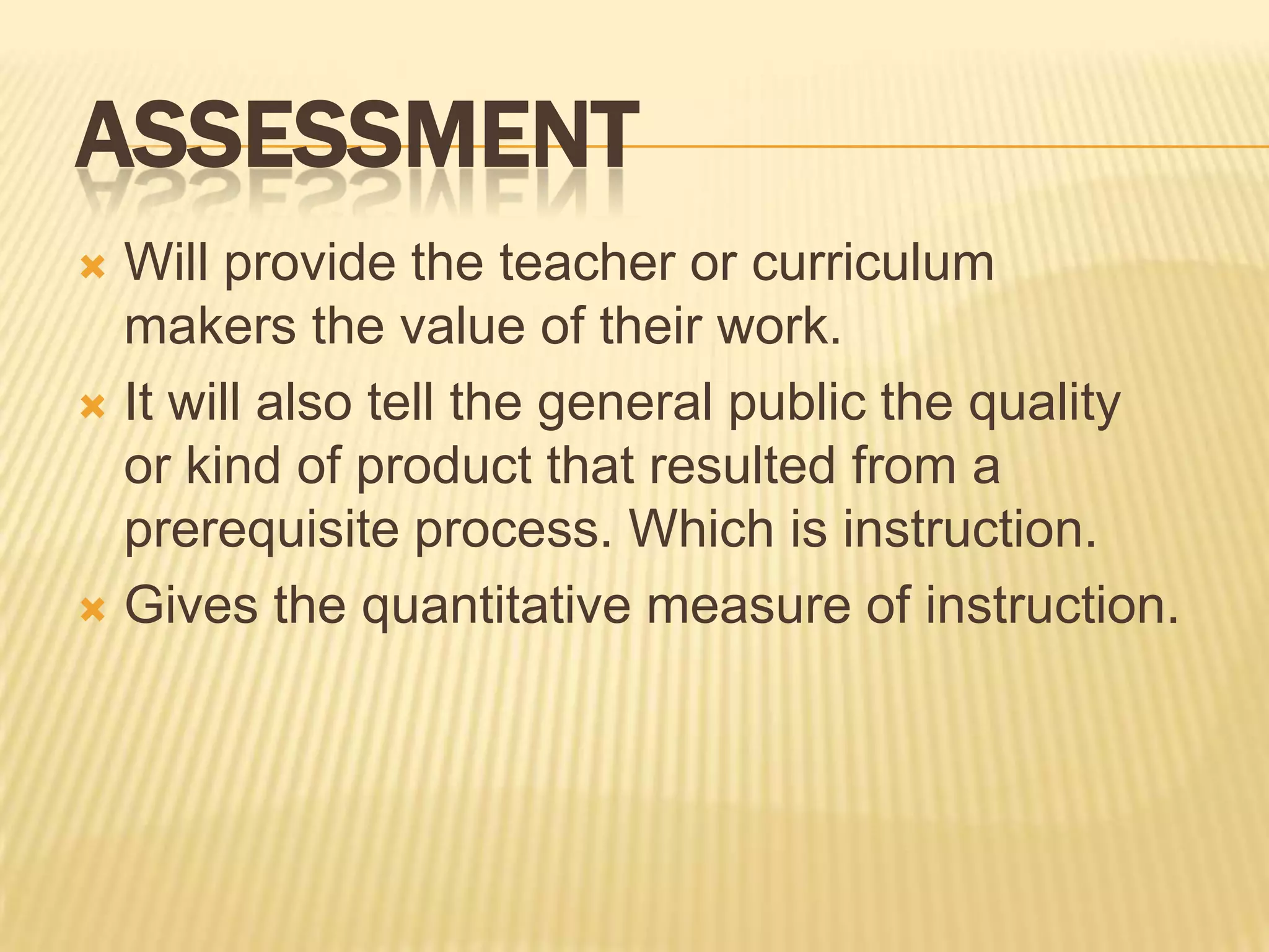 ASSESSMENT
Will provide the teacher or curriculum
makers the value of their work.
 It will also tell the general public the quality
or kind of product that resulted from a
prerequisite process. Which is instruction.
 Gives the quantitative measure of instruction.


 