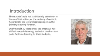 Introduction
The teacher’s role has traditionally been seen in
terms of instruction, or the delivery of content.
Accordingly, the lecture has been seen as the
primary teaching function.
Over the last 30 years or so, the emphasis has
shifted towards learning, and what teachers can
do to facilitate learning by their students.
 