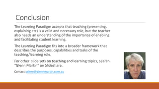 Conclusion
The Learning Paradigm accepts that teaching (presenting,
explaining etc) is a valid and necessary role, but the teacher
also needs an understanding of the importance of enabling
and facilitating student learning.
The Learning Paradigm fits into a broader framework that
describes the purposes, capabilities and tasks of the
teaching/learning role.
For other slide sets on teaching and learning topics, search
“Glenn Martin” on Slideshare.
Contact: glenn@glennmartin.com.au
 