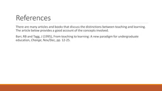 References
There are many articles and books that discuss the distinctions between teaching and learning.
The article below provides a good account of the concepts involved.
Barr, RB and Tagg, J (1995), From teaching to learning: A new paradigm for undergraduate
education, Change, Nov/Dec, pp. 12-25.
 