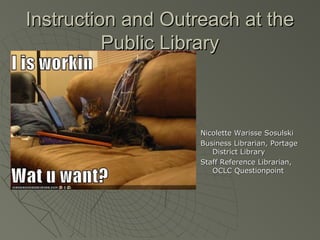 Instruction and Outreach at the
Public Library

Nicolette Warisse Sosulski
Business Librarian, Portage
District Library
Staff Reference Librarian,
OCLC Questionpoint

 