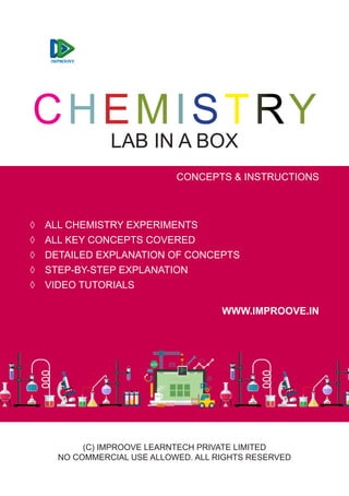 CHEMISTRY
LAB IN A BOX
CONCEPTS & INSTRUCTIONS
(C) IMPROOVE LEARNTECH PRIVATE LIMITED
NO COMMERCIAL USE ALLOWED. ALL RIGHTS RESERVED
◊ ALL CHEMISTRY EXPERIMENTS
◊ ALL KEY CONCEPTS COVERED
◊ DETAILED EXPLANATION OF CONCEPTS
◊ STEP-BY-STEP EXPLANATION
◊ VIDEO TUTORIALS
WWW.IMPROOVE.IN
 