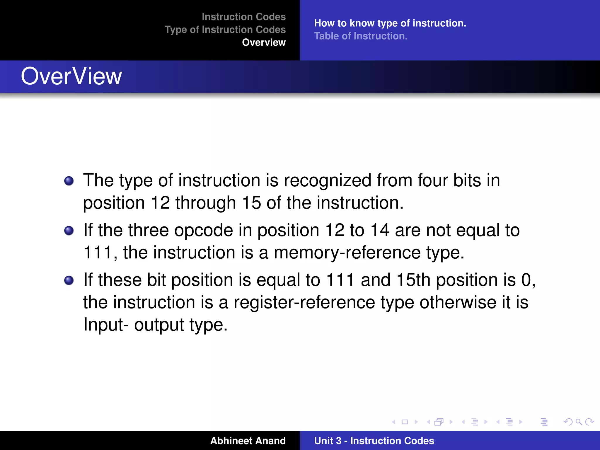 Instruction Codes
                                          How to know type of instruction.
              Type of Instruction Codes
                                          Table of Instruction.
                               Overview


OverView



    The type of instruction is recognized from four bits in
    position 12 through 15 of the instruction.
    If the three opcode in position 12 to 14 are not equal to
    111, the instruction is a memory-reference type.
    If these bit position is equal to 111 and 15th position is 0,
    the instruction is a register-reference type otherwise it is
    Input- output type.




                       Abhineet Anand     Unit 3 - Instruction Codes
 
