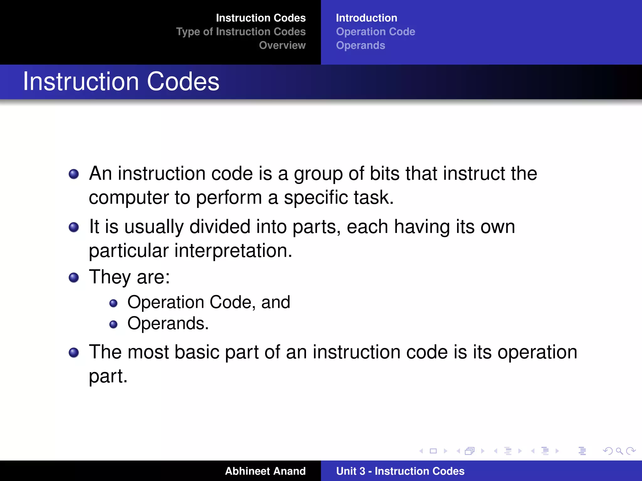 Instruction Codes   Introduction
               Type of Instruction Codes   Operation Code
                                Overview   Operands


Instruction Codes


     An instruction code is a group of bits that instruct the
     computer to perform a speciﬁc task.
     It is usually divided into parts, each having its own
     particular interpretation.
     They are:
         Operation Code, and
         Operands.
     The most basic part of an instruction code is its operation
     part.



                        Abhineet Anand     Unit 3 - Instruction Codes
 