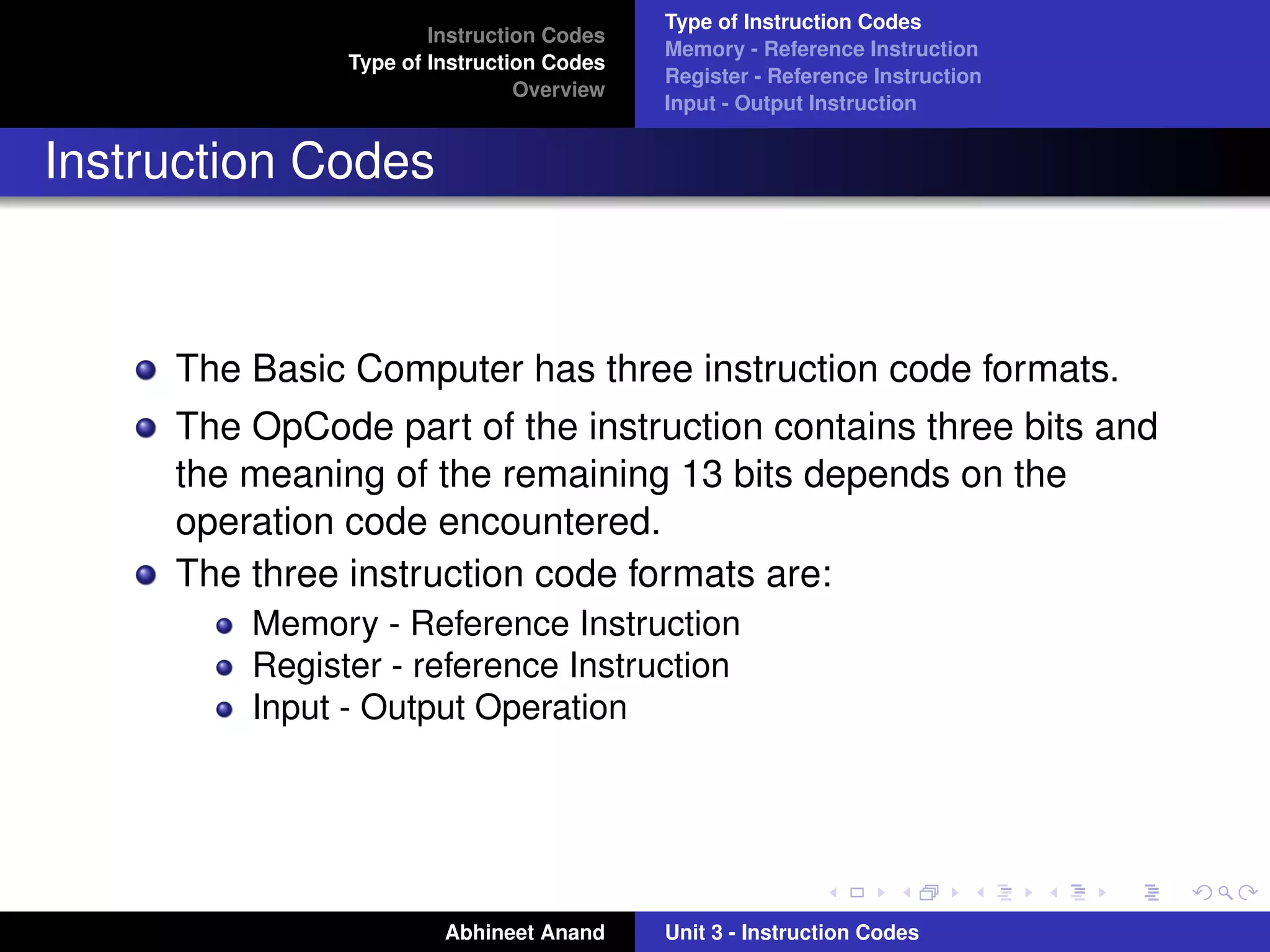 Type of Instruction Codes
                       Instruction Codes
                                           Memory - Reference Instruction
               Type of Instruction Codes
                                           Register - Reference Instruction
                                Overview
                                           Input - Output Instruction


Instruction Codes



     The Basic Computer has three instruction code formats.
     The OpCode part of the instruction contains three bits and
     the meaning of the remaining 13 bits depends on the
     operation code encountered.
     The three instruction code formats are:
         Memory - Reference Instruction
         Register - reference Instruction
         Input - Output Operation




                        Abhineet Anand     Unit 3 - Instruction Codes
 