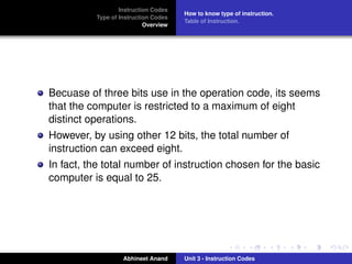 Instruction Codes
                                      How to know type of instruction.
          Type of Instruction Codes
                                      Table of Instruction.
                           Overview




Becuase of three bits use in the operation code, its seems
that the computer is restricted to a maximum of eight
distinct operations.
However, by using other 12 bits, the total number of
instruction can exceed eight.
In fact, the total number of instruction chosen for the basic
computer is equal to 25.




                   Abhineet Anand     Unit 3 - Instruction Codes
 