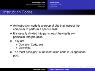 Instruction Codes   Introduction
               Type of Instruction Codes   Operation Code
                                Overview   Operands


Instruction Codes


     An instruction code is a group of bits that instruct the
     computer to perform a speciﬁc task.
     It is usually divided into parts, each having its own
     particular interpretation.
     They are:
         Operation Code, and
         Operands.
     The most basic part of an instruction code is its operation
     part.



                        Abhineet Anand     Unit 3 - Instruction Codes
 
