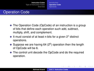 Instruction Codes   Introduction
                Type of Instruction Codes   Operation Code
                                 Overview   Operands


Operation Code


     The Operation Code (OpCode) of an instruction is a group
     of bits that deﬁne each operation such add, subtract,
     multiply, shift, and complement.
     It must consist of at least n bits for a given 2n distinct
     operations.
     Suppose we are having 64 (26 ) operation then the length
     of OpCode will be 6.
     The control unit decode the OpCode and do the required
     operation.



                         Abhineet Anand     Unit 3 - Instruction Codes
 